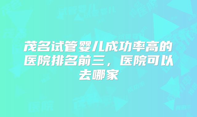 茂名试管婴儿成功率高的医院排名前三，医院可以去哪家