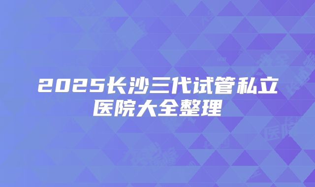 2025长沙三代试管私立医院大全整理