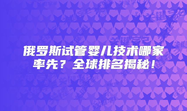 俄罗斯试管婴儿技术哪家率先?全球排名揭秘!