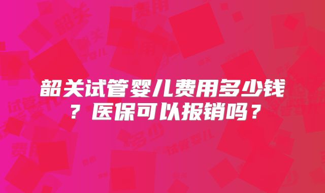 韶关试管婴儿费用多少钱?医保可以报销吗?