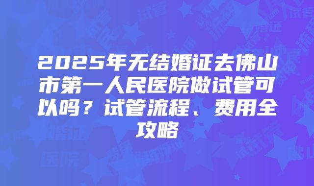 2025年无结婚证去佛山市第一人民医院做试管可以吗？试管流程、费用全攻略