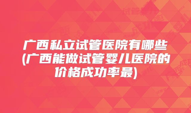 广西私立试管医院有哪些(广西能做试管婴儿医院的价格成功率最)