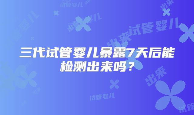 三代试管婴儿暴露7天后能检测出来吗?