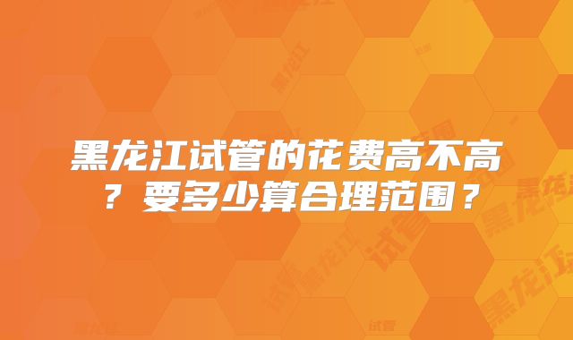 黑龙江试管的花费高不高?要多少算合理范围?