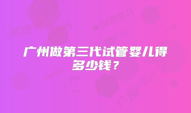广州做第三代试管婴儿得多少钱？