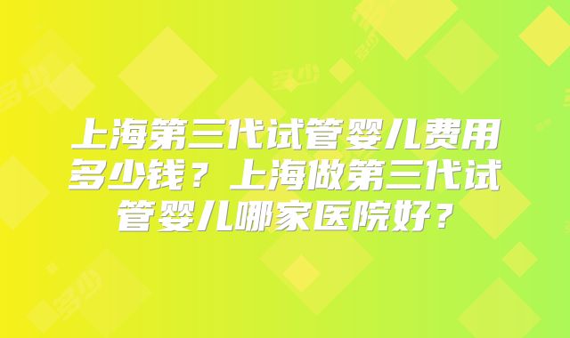 上海第三代试管婴儿费用多少钱？上海做第三代试管婴儿哪家医院好？