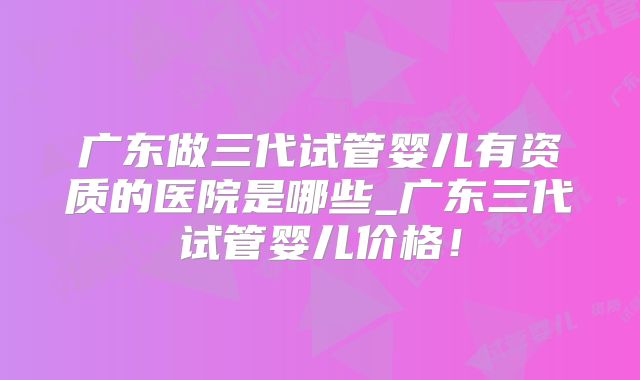 广东做三代试管婴儿有资质的医院是哪些_广东三代试管婴儿价格！