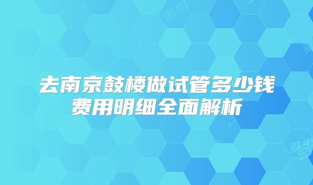 去南京鼓楼做试管多少钱费用明细全面解析