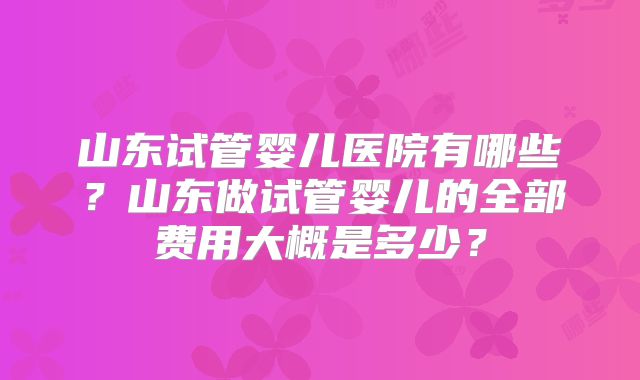 山东试管婴儿医院有哪些？山东做试管婴儿的全部费用大概是多少？