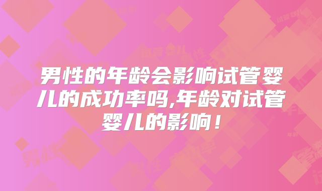 男性的年龄会影响试管婴儿的成功率吗,年龄对试管婴儿的影响！
