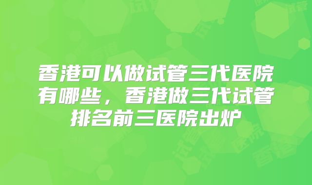 香港可以做试管三代医院有哪些，香港做三代试管排名前三医院出炉
