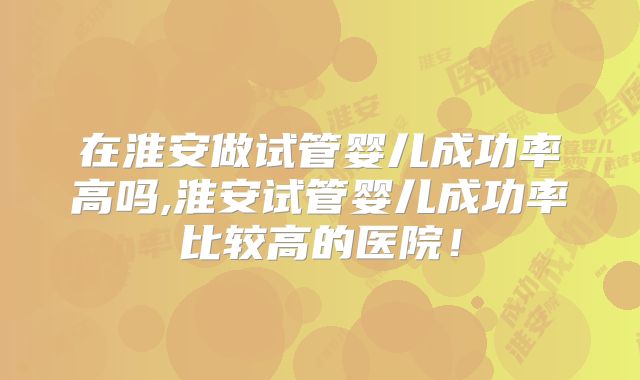 在淮安做试管婴儿成功率高吗,淮安试管婴儿成功率比较高的医院！