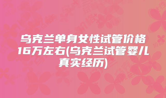 乌克兰单身女性试管价格16万左右(乌克兰试管婴儿真实经历)