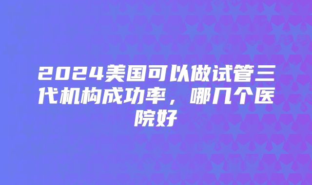 2024美国可以做试管三代机构成功率,哪几个医院好