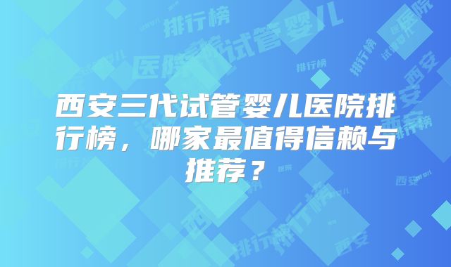 西安三代试管婴儿医院排行榜，哪家最值得信赖与推荐？