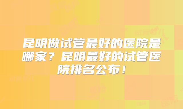 昆明做试管最好的医院是哪家?昆明最好的试管医院排名公布!