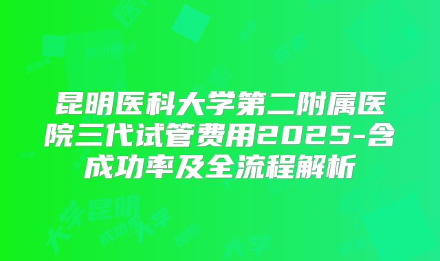 昆明医科大学第二附属医院三代试管费用2025-含成功率及全流程解析