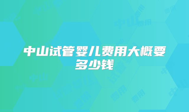中山试管婴儿费用大概要多少钱