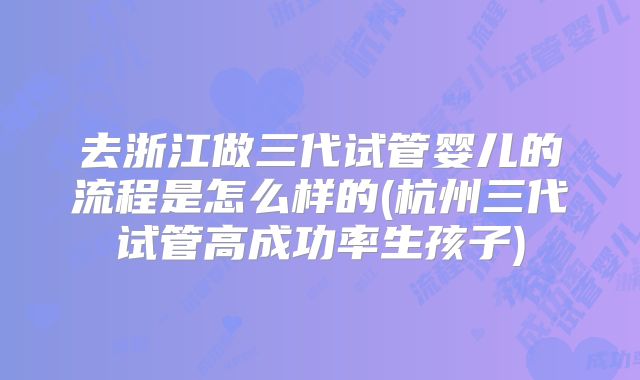 去浙江做三代试管婴儿的流程是怎么样的(杭州三代试管高成功率生孩子)