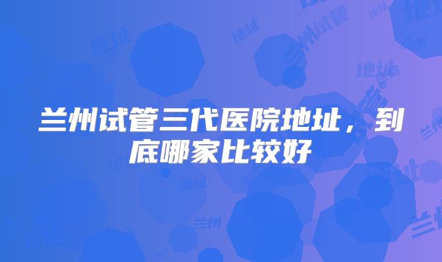 兰州试管三代医院地址,到底哪家比较好