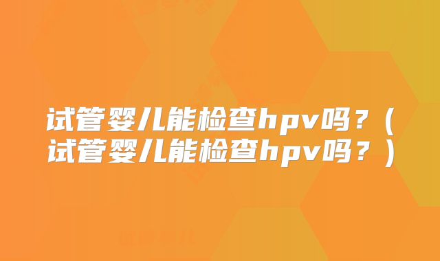 试管婴儿能检查hpv吗?(试管婴儿能检查hpv吗?)