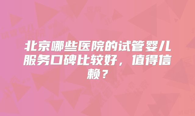 北京哪些医院的试管婴儿服务口碑比较好，值得信赖？