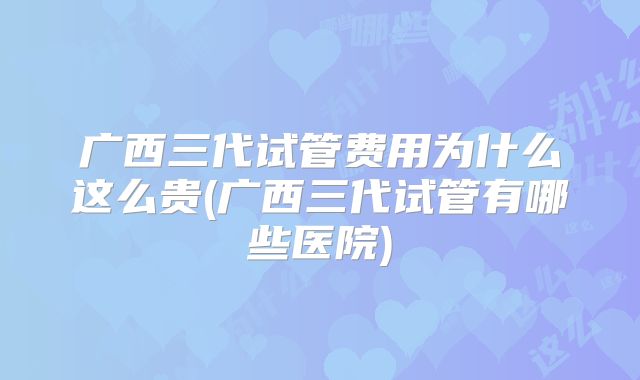 广西三代试管费用为什么这么贵(广西三代试管有哪些医院)