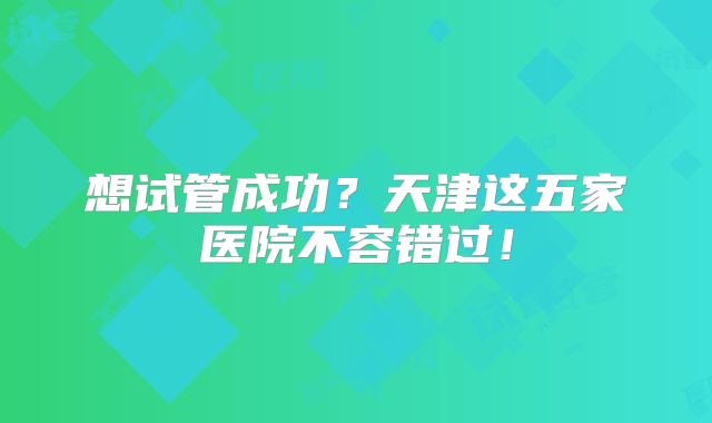 想试管成功?天津这五家医院不容错过!