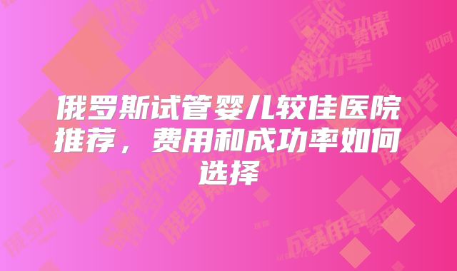 俄罗斯试管婴儿较佳医院推荐,费用和成功率如何选择