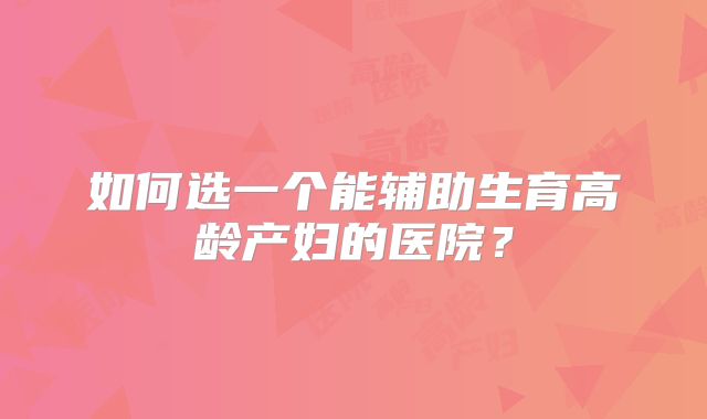 如何选一个能辅助生育高龄产妇的医院？