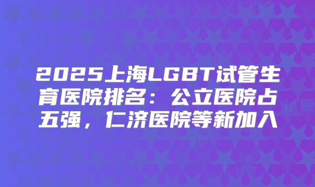 2025上海LGBT试管生育医院排名：公立医院占五强，仁济医院等新加入