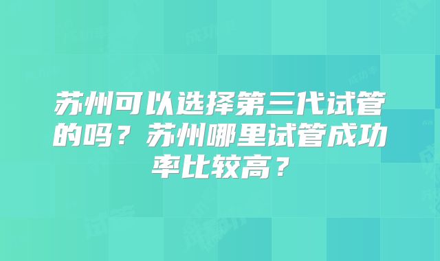 苏州可以选择第三代试管的吗？苏州哪里试管成功率比较高？