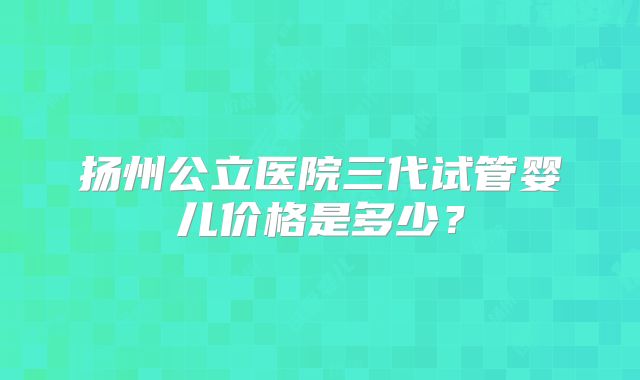 扬州公立医院三代试管婴儿价格是多少?