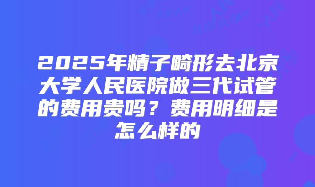 2025年精子畸形去北京大学人民医院做三代试管的费用贵吗？费用明细是怎么样的