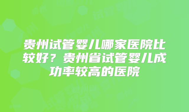 贵州试管婴儿哪家医院比较好？贵州省试管婴儿成功率较高的医院