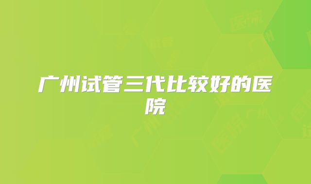 广州试管三代比较好的医院