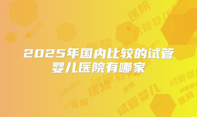 2025年国内比较的试管婴儿医院有哪家