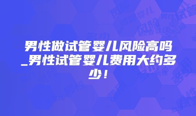 男性做试管婴儿风险高吗_男性试管婴儿费用大约多少！