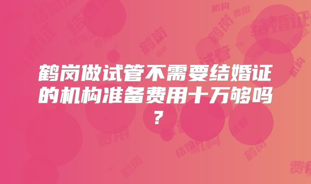 鹤岗做试管不需要结婚证的机构准备费用十万够吗？