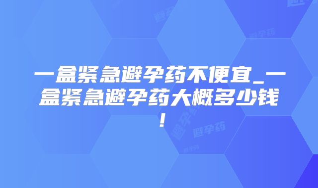一盒紧急避孕药不便宜_一盒紧急避孕药大概多少钱！