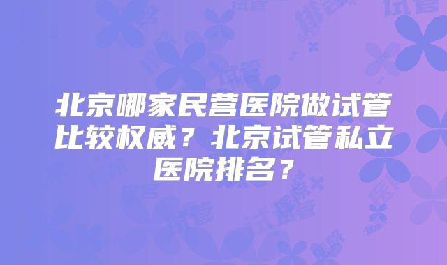 北京哪家民营医院做试管比较权威？北京试管私立医院排名？