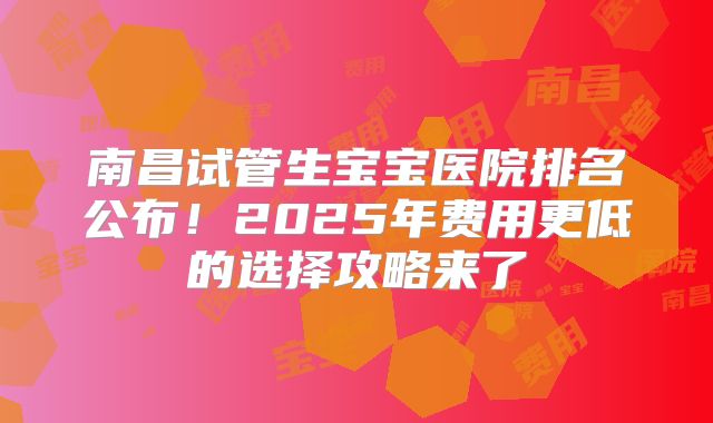 南昌试管生宝宝医院排名公布！2025年费用更低的选择攻略来了