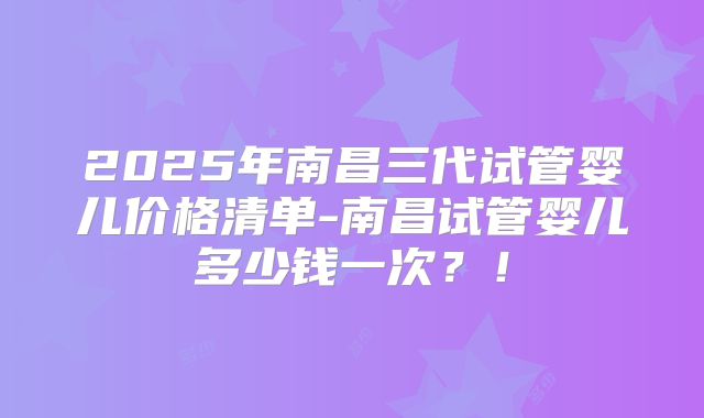 2025年南昌三代试管婴儿价格清单-南昌试管婴儿多少钱一次?!