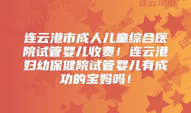 连云港市成人儿童综合医院试管婴儿收费！连云港妇幼保健院试管婴儿有成功的宝妈吗！