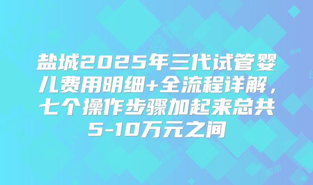 盐城2025年三代试管婴儿费用明细+全流程详解，七个操作步骤加起来总共5-10万元之间