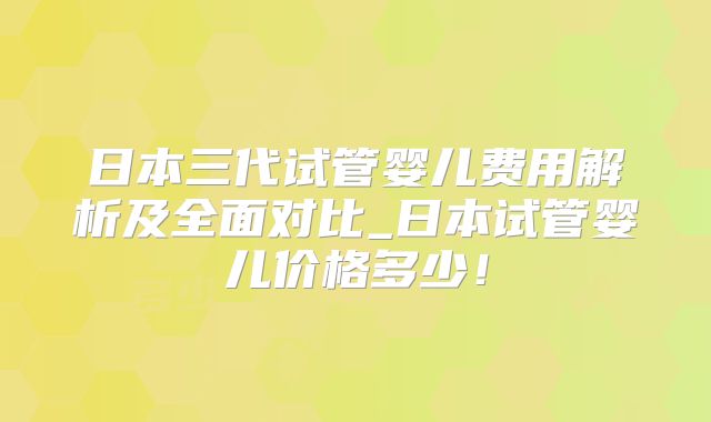 日本三代试管婴儿费用解析及全面对比_日本试管婴儿价格多少！