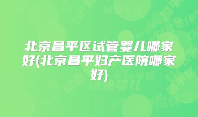 北京昌平区试管婴儿哪家好(北京昌平妇产医院哪家好)