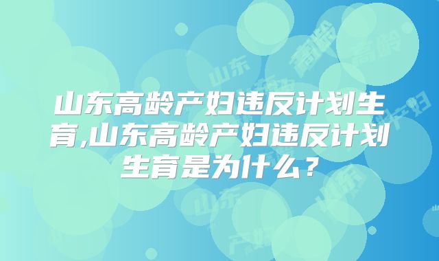山东高龄产妇违反计划生育,山东高龄产妇违反计划生育是为什么?