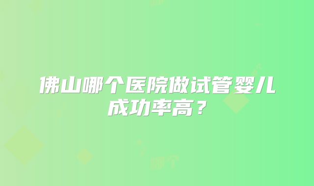 佛山哪个医院做试管婴儿成功率高？