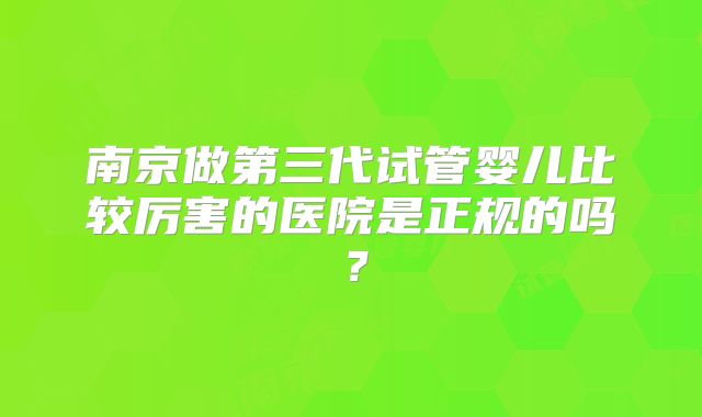 南京做第三代试管婴儿比较厉害的医院是正规的吗？